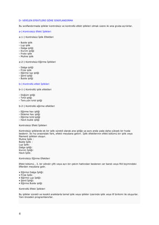 4
D- VERİLEN EFEKTLERE GÖRE SINIFLANDIRMA
Bu sınıflandırmada iplikler kontrolsüz ve kontrollü efekt iplikleri olmak üzere iki ana gruba ayrılırlar.
a-) Kontrolsüz Efekt İplikleri
a-1-) Kontrolsüz İplik Efektleri
- Bukle iplik
- Lup iplik
- Dalga ipliği
- Kıvrım ipliği
- Frote iplik
- Muline iplik
a-2-) Kontrolsüz Eğirme İplikleri
- Dalga ipliği
- Frize iplik
- Eğirme lup ipliği
- Şenil ipliği
- Bukle ipliği
b-) Kontrollü efekt İplikleri
b-1-) Kontrollü iplik efektleri
- Düğüm ipliği
- Tırtıl ipliği
- Ters yön tırtıl ipliği
b-2-) Kontrollü eğirme efektleri
- Eğirme hav ipliği
- Ekleme hav ipliği
- Eğirme tırtıl ipliği
- Havlı bukle ipliği
Kontrolsüz Efekt İplikleri
Kontrolsüz ipliklerde ek bir iplik sürekli olarak ana ipliğe ya aynı anda yada daha yüksek bir hızda
beslenir. İki hız arasındaki fark, efekti meydana getirir. İplik efektlerinin efekt bölümü bir iplik veya
filament iplikten oluşur.
Muline İplik :
Bukle İplik :
Lup İplik:
Dalga ipliği:
Kıvrım İpliği:
Havlı İplik:
Kontrolsüz Eğirme Efektleri
Efekt bölümü , 3. bir silindir çifti veya ayrı bir çekim hattından beslenen cer bandı veya fitil biçimindeki
liflerden meydana gelir.
• Eğirme Dalga İpliği:
• Frize İplik:
• Eğirme Lup İpliği:
• Şenil İpliği:
• Eğirme Bukle ipliği
Kontrollü Efekt İplikleri
Bu iplikler sürekli ve kesikli aralıklarla temel iplik veya iplikler üzerinde iplik veya lif birikimi ile oluşurlar.
Yani önceden programlanırlar.
 