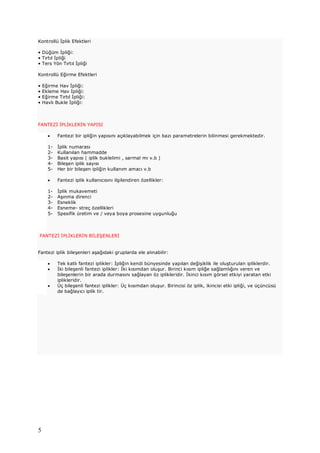 5
Kontrollü İplik Efektleri
• Düğüm İpliği:
• Tırtıl İpliği
• Ters Yön Tırtıl İpliği
Kontrollü Eğirme Efektleri
• Eğirme Hav İpliği:
• Ekleme Hav İpliği:
• Eğirme Tırtıl İpliği:
• Havlı Bukle İpliği:
FANTEZİ İPLİKLERİN YAPISI
· Fantezi bir ipliğin yapısını açıklayabilmek için bazı parametrelerin bilinmesi gerekmektedir.
1- İplik numarası
2- Kullanılan hammadde
3- Basit yapısı ( iplik buklelimi , sarmal mı v.b )
4- Bileşen iplik sayısı
5- Her bir bileşen ipliğin kullanım amacı v.b
· Fantezi iplik kullanıcısını ilgilendiren özellikler:
1- İplik mukavemeti
2- Aşınma direnci
3- Esneklik
4- Esneme- streç özellikleri
5- Spesifik üretim ve / veya boya prosesine uygunluğu
FANTEZİ İPLİKLERİN BİLEŞENLERİ
Fantezi iplik bileşenleri aşağıdaki gruplarda ele alınabilir:
· Tek katlı fantezi iplikler: İpliğin kendi bünyesinde yapılan değişiklik ile oluşturulan ipliklerdir.
· İki bileşenli fantezi iplikler: İki kısımdan oluşur. Birinci kısım ipliğe sağlamlığını veren ve
bileşenlerin bir arada durmasını sağlayan öz iplikleridir. İkinci kısım görsel etkiyi yaratan etki
iplikleridir.
· Üç bileşenli fantezi iplikler: Üç kısımdan oluşur. Birincisi öz iplik, ikincisi etki ipliği, ve üçüncüsü
de bağlayıcı iplik tir.
 