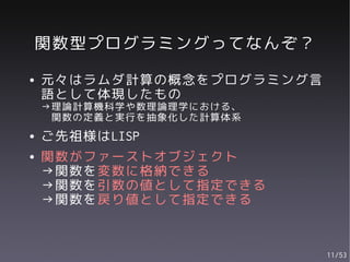 関数型プログラミングってなんぞ？
●   元々はラムダ計算の概念をプログラミング言
    語として体現したもの
    →理論計算機科学や数理論理学における、
     関数の定義と実行を抽象化した計算体系
●   ご先祖様はLISP
●   関数がファーストオブジェクト
    →関数を変数に格納できる
    →関数を引数の値として指定できる
    →関数を戻り値として指定できる


                           11/53
 