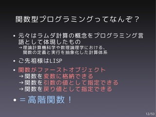 関数型プログラミングってなんぞ？
●   元々はラムダ計算の概念をプログラミング言
    語として体現したもの
    →理論計算機科学や数理論理学における、
     関数の定義と実行を抽象化した計算体系
●   ご先祖様はLISP
●   関数がファーストオブジェクト
    →関数を変数に格納できる
    →関数を引数の値として指定できる
    →関数を戻り値として指定できる
●   ＝高階関数！
                           12/53
 