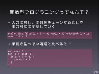 関数型プログラミングってなんぞ？
●   入力に対し、関数をチェーンすることで
    出力形式に変換していく
scala> list.filter(_ % 2 == 0).map(_ * 2).reduceLeft(_ + _)
res4: Int = 12

●   手続き型っぽい処理と比べると…
var sum = 0
for (i <- list) {
  if (i % 2 == 0) {
    sum += i * 2
  }
}

                                                              15/53
 