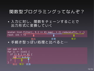 関数型プログラミングってなんぞ？
●   入力に対し、関数をチェーンすることで
    出力形式に変換していく
scala> list.filter(_ % 2 == 0).map(_ * 2).reduceLeft(_ + _)
res4: Int = 12
                 抽出              変換             集計
●   手続き型っぽい処理と比べると…
var sum = 0
for (i <- list) {
  if (i % 2 == 0) {
    sum += i * 2
  }
}
    抽出 集計 変換

                                                              16/53
 