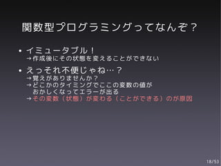 関数型プログラミングってなんぞ？
●   イミュータブル！
    →作成後にその状態を変えることができない
●   えっそれ不便じゃね…？
    →覚えがありませんか？
    →どこかのタイミングでここの変数の値が
     おかしくなってエラーが出る
    →その変数（状態）が変わる（ことができる）のが原因




                                18/53
 