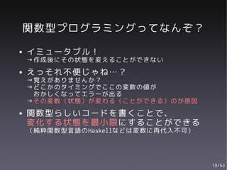 関数型プログラミングってなんぞ？
●   イミュータブル！
    →作成後にその状態を変えることができない
●   えっそれ不便じゃね…？
    →覚えがありませんか？
    →どこかのタイミングでここの変数の値が
     おかしくなってエラーが出る
    →その変数（状態）が変わる（ことができる）のが原因
●   関数型らしいコードを書くことで、
    変化する状態を最小限にすることができる
    （純粋関数型言語のHaskellなどは変数に再代入不可）




                                   19/53
 