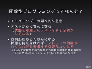 関数型プログラミングってなんぞ？
●   イミュータブルの副次的な恩恵
●   テストがらくちんになる
    （状態を考慮したテストをする必要が
     なくなる）
●   並列処理がらくちんになる
    状態を持たなければ、スレッドの同期や
    ロックなどを考慮する必要がなくなる
    →Scalaでは状態を持つ場合でも比較的簡単に並列処理を
     行うためのActorライブラリというものもあります




                                   21/53
 