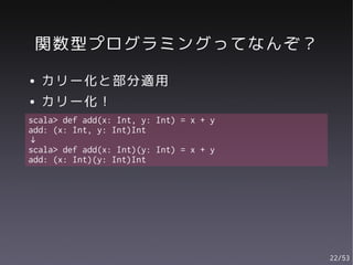関数型プログラミングってなんぞ？
●   カリー化と部分適用
●   カリー化！
scala> def add(x: Int, y: Int) = x + y
add: (x: Int, y: Int)Int
↓
scala> def add(x: Int)(y: Int) = x + y
add: (x: Int)(y: Int)Int




                                         22/53
 