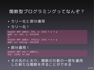 関数型プログラミングってなんぞ？
●   カリー化と部分適用
●   カリー化！
scala> def add(x: Int, y: Int) = x + y
add: (x: Int, y: Int)Int
↓
scala> def add(x: Int)(y: Int) = x + y
add: (x: Int)(y: Int)Int

●   部分適用！
scala> def inc = add(1)_
inc: (Int) => Int

●   その名のとおり、関数の引数の一部を適用
    した新たな関数を作ることができる
                                         23/53
 