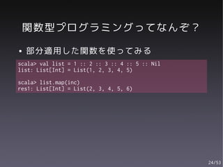 関数型プログラミングってなんぞ？
●   部分適用した関数を使ってみる
scala> val list = 1 :: 2 :: 3 :: 4 :: 5 :: Nil
list: List[Int] = List(1, 2, 3, 4, 5)

scala> list.map(inc)
res1: List[Int] = List(2, 3, 4, 5, 6)




                                                 24/53
 