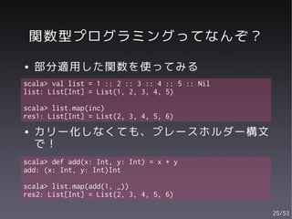 関数型プログラミングってなんぞ？
●   部分適用した関数を使ってみる
scala> val list = 1 :: 2 :: 3 :: 4 :: 5 :: Nil
list: List[Int] = List(1, 2, 3, 4, 5)

scala> list.map(inc)
res1: List[Int] = List(2, 3, 4, 5, 6)
●   カリー化しなくても、プレースホルダー構文
    で！
scala> def add(x: Int, y: Int) = x + y
add: (x: Int, y: Int)Int

scala> list.map(add(1, _))
res2: List[Int] = List(2, 3, 4, 5, 6)

                                                 25/53
 