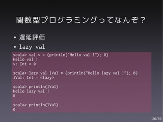 関数型プログラミングってなんぞ？
●   遅延評価
●   lazy val
scala> val v = {println("Hello val !"); 0}
Hello val !
v: Int = 0

scala> lazy val lVal = {println("Hello lazy val !"); 0}
lVal: Int = <lazy>

scala> println(lVal)
Hello lazy val !
0

scala> println(lVal)
0

                                                          26/53
 
