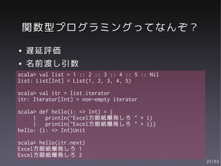 関数型プログラミングってなんぞ？
●   遅延評価
●   名前渡し引数
scala> val list = 1 :: 2 :: 3 :: 4 :: 5 :: Nil
list: List[Int] = List(1, 2, 3, 4, 5)

scala> val itr = list.iterator
itr: Iterator[Int] = non-empty iterator

scala> def hello(i: => Int) = {
     |   println("Excel方眼紙爆発しろ " + i)
     |   println("Excel方眼紙爆発しろ " + i)}
hello: (i: => Int)Unit

scala> hello(itr.next)
Excel方眼紙爆発しろ 1
Excel方眼紙爆発しろ 2
                                                 27/53
 
