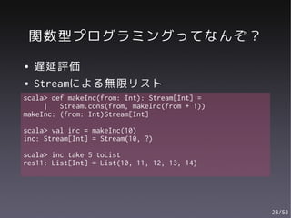 関数型プログラミングってなんぞ？
●   遅延評価
●   Streamによる無限リスト
scala> def makeInc(from: Int): Stream[Int] =
     |   Stream.cons(from, makeInc(from + 1))
makeInc: (from: Int)Stream[Int]

scala> val inc = makeInc(10)
inc: Stream[Int] = Stream(10, ?)

scala> inc take 5 toList
res11: List[Int] = List(10, 11, 12, 13, 14)




                                                28/53
 