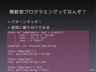 関数型プログラミングってなんぞ？
●   パターンマッチ！
●   型別に振り分けてみる
scala> def judgeType(in: Any) = in match {
     |   case _: String => "String!"
     |   case _: Int => "Int!"
     |   case _ => "Other!"
     | }
judgeType: (in: Any)java.lang.String

scala> judgeType("1")
res1: java.lang.String = String!

scala> judgeType(1)
res2: java.lang.String = Int!

scala> judgeType(1 :: Nil)
res3: java.lang.String = Other!              29/53
 