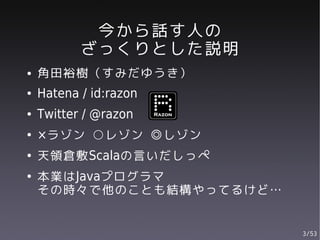 今から話す人の
           ざっくりとした説明
●   角田裕樹（すみだゆうき）
●   Hatena / id:razon
●   Twitter / @razon
●   ×ラゾン ○レゾン ◎しゾン
●   天領倉敷Scalaの言いだしっぺ
●   本業はJavaプログラマ
    その時々で他のことも結構やってるけど…


                          3/53
 