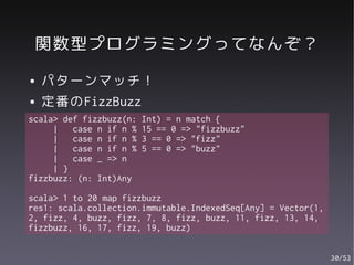 関数型プログラミングってなんぞ？
●   パターンマッチ！
●   定番のFizzBuzz
scala> def fizzbuzz(n:   Int) = n match {
     |   case n if n %   15 == 0 => "fizzbuzz"
     |   case n if n %   3 == 0 => "fizz"
     |   case n if n %   5 == 0 => "buzz"
     |   case _ => n
     | }
fizzbuzz: (n: Int)Any

scala> 1 to 20 map fizzbuzz
res1: scala.collection.immutable.IndexedSeq[Any] = Vector(1,
2, fizz, 4, buzz, fizz, 7, 8, fizz, buzz, 11, fizz, 13, 14,
fizzbuzz, 16, 17, fizz, 19, buzz)


                                                               30/53
 
