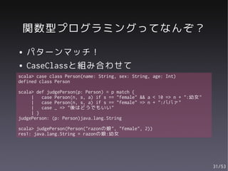 関数型プログラミングってなんぞ？
●   パターンマッチ！
●   CaseClassと組み合わせて
scala> case class Person(name: String, sex: String, age: Int)
defined class Person

scala> def judgePerson(p: Person) = p match {
     |   case Person(n, s, a) if s == "female" && a < 10 => n + ":幼女"
     |   case Person(n, s, a) if s == "female" => n + ":ババァ"
     |   case _ => "後はどうでもいい"
     | }
judgePerson: (p: Person)java.lang.String

scala> judgePerson(Person("razonの娘", "female", 2))
res1: java.lang.String = razonの娘:幼女




                                                                        31/53
 