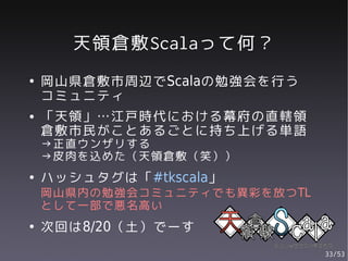 天領倉敷Scalaって何？
●   岡山県倉敷市周辺でScalaの勉強会を行う
    コミュニティ
●   「天領」…江戸時代における幕府の直轄領
    倉敷市民がことあるごとに持ち上げる単語
    →正直ウンザリする
    →皮肉を込めた（天領倉敷（笑））
●   ハッシュタグは「#tkscala」
    岡山県内の勉強会コミュニティでも異彩を放つTL
    として一部で悪名高い
●   次回は8/20（土）でーす
                              33/53
 