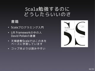 Scala勉強するのに
           どうしたらいいのさ
    書籍
●
    Scalaプログラミング入門
●   Lift Frameworkの中の人
    David Pollakの著書
●   天領倉敷Scalaではこの本を
    ベースに学習しています
●   コップ本よりは読みやすい




                         36/53
 