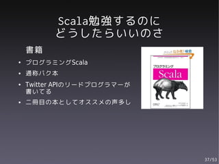 Scala勉強するのに
          どうしたらいいのさ
    書籍
●   プログラミングScala
●   通称バク本
●   Twitter APIのリードプログラマーが
    書いてる
●   二冊目の本としてオススメの声多し




                             37/53
 