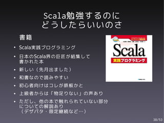 Scala勉強するのに
         どうしたらいいのさ
    書籍
●
    Scala実践プログラミング
●   日本のScala界の巨匠が結集して
    書かれた本
●   新しい（先月出ました）
●   和書なので読みやすい
●   初心者向けはコレが鉄板かと
●   上級者からは「物足りない」の声あり
●   ただし、他の本で触れられていない部分
    についての解説あり
    （デザパタ・限定継続など…）
                         38/53
 