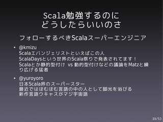 Scala勉強するのに
         どうしたらいいのさ
    フォローするべきScalaスーパーエンジニア
●   @kmizu
    Scalaエバンジェリストといえばこの人
    ScalaDaysという世界のScala祭りで発表されてます！
    Scalaとか静的型付け vs 動的型付けなどの議論をMatzと繰
    り広げる猛者
●   @yuroyoro
    日本Scala界のスーパースター
    最近ではほむほむ言語の中の人として脚光を浴びる
    新作言語ウキャスがマジ宇宙語



                                        39/53
 