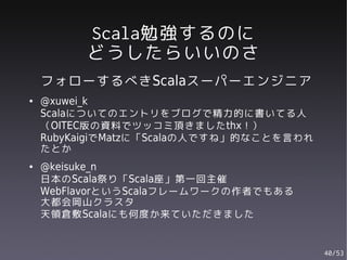 Scala勉強するのに
         どうしたらいいのさ
    フォローするべきScalaスーパーエンジニア
●   @xuwei_k
    Scalaについてのエントリをブログで精力的に書いてる人
    （OITEC版の資料でツッコミ頂きましたthx！）
    RubyKaigiでMatzに「Scalaの人ですね」的なことを言われ
    たとか
●   @keisuke_n
    日本のScala祭り「Scala座」第一回主催
    WebFlavorというScalaフレームワークの作者でもある
    大都会岡山クラスタ
    天領倉敷Scalaにも何度か来ていただきました


                                          40/53
 