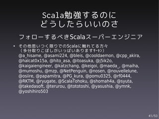 Scala勉強するのに
             どうしたらいいのさ
    フォローするべきScalaスーパーエンジニア
●   その他思いつく限りでのScalaに触れてる方々
    （多分取りこぼしがいっぱいありますｻｰｾﾝ）
    @a_hisame, @asami224, @bleis, @cooldaemon, @cpp_akira,
    @halcat0x15a, @hito_asa, @itoasuka, @j5ik2o,
    @kaigaiengineer, @katzchang, @keigoi, @maeda_, @maiha,
    @mumoshu, @mzp, @NetPenguin, @nosen, @nouvellelune,
    @osiire, @papamitra, @PG_kura, @pomu0325, @rf0444,
    @RKTM, @ryugate, @ScalaTohoku, @shomah4a, @syuta,
    @takedasoft, @terurou, @tototoshi, @yasushia, @ymnk,
    @yoshihiro503




                                                             41/53
 
