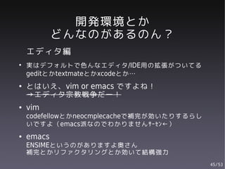 開発環境とか
            どんなのがあるのん？
    エディタ編
●
    実はデフォルトで色んなエディタ/IDE用の拡張がついてる
    geditとかtextmateとかxcodeとか…
●   とはいえ、vim or emacs ですよね！
    →エディタ宗教戦争だー！
●   vim
    codefellowとかneocmplecacheで補完が効いたりするらし
    いですよ（emacs派なのでわかりませんｻｰｾﾝ←）
●   emacs
    ENSIMEというのがありますよ奥さん
    補完とかリファクタリングとか効いて結構強力
                                            45/53
 