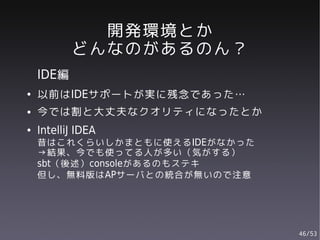開発環境とか
           どんなのがあるのん？
    IDE編
●   以前はIDEサポートが実に残念であった…
●   今では割と大丈夫なクオリティになったとか
●   IntelliJ IDEA
    昔はこれくらいしかまともに使えるIDEがなかった
    →結果、今でも使ってる人が多い（気がする）
    sbt（後述）consoleがあるのもステキ
    但し、無料版はAPサーバとの統合が無いので注意




                               46/53
 