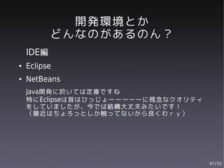 開発環境とか
           どんなのがあるのん？
    IDE編
●   Eclipse
●   NetBeans
    Java開発に於いては定番ですね
    特にEclipseは昔はひっじょーーーーーに残念なクオリティ
    をしていましたが、今では結構大丈夫みたいです！
    （最近はちょろっとしか触ってないから良くわｒｙ）




                                     47/53
 