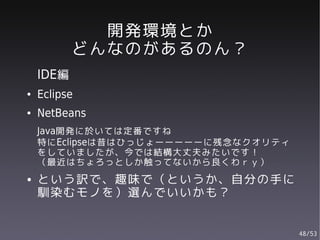 開発環境とか
           どんなのがあるのん？
    IDE編
●   Eclipse
●   NetBeans
    Java開発に於いては定番ですね
    特にEclipseは昔はひっじょーーーーーに残念なクオリティ
    をしていましたが、今では結構大丈夫みたいです！
    （最近はちょろっとしか触ってないから良くわｒｙ）
●   という訳で、趣味で（というか、自分の手に
    馴染むモノを）選んでいいかも？


                                     48/53
 
