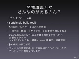 開発環境とか
          どんなのがあるのん？
    ビルドツール編
●   sbt(simple-build-tool)
●   Scalaのビルドツールはこれが鉄板
●   一部では「酢豚」とか「サバト」の愛称で親しまれる
●   mavenのpom.xmlをScalaで書く感じだと言ったら
    乱暴だろうか…
    （sbtのディレクトリ構成はmaven準拠で、連携可能）
●   Javaもビルドできる
●   ファイルの更新を検出して自動的にコンパイルしたり
    テストコード走らせたりとか

                                     49/53
 