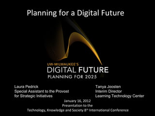 Planning for a Digital Future
January 16, 2012
Presentation to the
Technology, Knowledge and Society 8th
International Conference
Laura Pedrick
Special Assistant to the Provost
for Strategic Initiatives
Tanya Joosten
Interim Director
Learning Technology Center
 