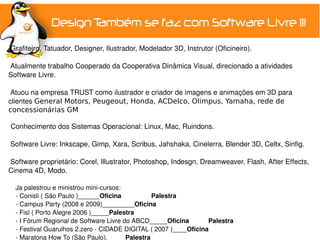  Grafiteiro, Tatuador, Designer, Ilustrador, Modelador 3D, Instrutor (Oficineiro).
 
 Atualmente trabalho Cooperado da Cooperativa Dinâmica Visual, direcionado a atividades 
Software Livre.

 Atuou na empresa TRUST como ilustrador e criador de imagens e animações em 3D para 
clientes General Motors, Peugeout, Honda, ACDelco, Olimpus, Yamaha, rede de
concessionárias GM

Conhecimento dos Sistemas Operacional: Linux, Mac, Ruindons.
 
 Software Livre: Inkscape, Gimp, Xara, Scribus, Jahshaka, Cinelerra, Blender 3D, Celtx, Sinfig.

 Software proprietário: Corel, Illustrator, Photoshop, Indesgn, Dreamweaver, Flash, After Effects, 
Cinema 4D, Modo.

    Ja palestrou e ministrou mini­cursos:
    ­ Conisli ( São Paulo )______Oficina         Palestra
    ­ Campus Party (2008 e 2009)_________Oficina
    ­ Fisl ( Porto Alegre 2006 )_____Palestra
    ­ I Fórum Regional de Software Livre do ABCD_____Oficina        Palestra
    ­ Festival Guarulhos 2.zero ­ CIDADE DIGITAL ( 2007 )____Oficina
    ­ Maratona How To (São Paulo)._____Palestra
 