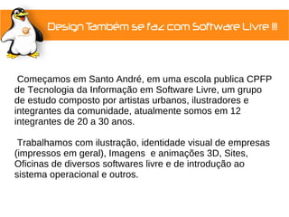 Começamos em Santo André, em uma escola publica CPFP
de Tecnologia da Informação em Software Livre, um grupo
de estudo composto por artistas urbanos, ilustradores e
integrantes da comunidade, atualmente somos em 12
integrantes de 20 a 30 anos.

 Trabalhamos com ilustração, identidade visual de empresas
(impressos em geral), Imagens e animações 3D, Sites,
Oficinas de diversos softwares livre e de introdução ao
sistema operacional e outros.
 