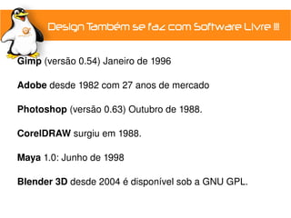  Gimp (versão 0.54) Janeiro de 1996
 
 Adobe desde 1982 com 27 anos de mercado

 Photoshop (versão 0.63) Outubro de 1988.
 
 CorelDRAW surgiu em 1988.

 Maya 1.0: Junho de 1998

 Blender 3D desde 2004 é disponível sob a GNU GPL.
 