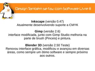 Inkscape (versão 0.47)
       Atualmente desenvolvendo suporte a CMYK

                    Gimp (versão 2.6)
 interface modificada, junto com Gimp Studio melhoria na
            parte de brush (Pinceis) e pintura.

             Blender 3D (versão 2.50 Teste)
Renovou interface gráfica, modificou e avançou em diversas
 áreas, como sempre um ótimo software e sempre próximo
                        aos outros.
 
