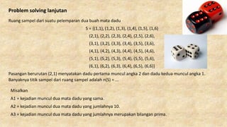 Problem solving lanjutan
Ruang sampel dari suatu pelemparan dua buah mata dadu
S = {(1,1), (1,2), (1,3), (1,4), (1,5), (1,6)
(2,1), (2,2), (2,3), (2,4), (2,5), (2,6),
(3,1), (3,2), (3,3), (3,4), (3,5), (3,6),
(4,1), (4,2), (4,3), (4,4), (4,5), (4,6),
(5,1), (5,2), (5,3), (5,4), (5,5), (5,6),
(6,1), (6,2), (6,3), (6,4), (6,5), (6,6)}
Pasangan berurutan (2,1) menyatakan dadu pertama muncul angka 2 dan dadu kedua muncul angka 1.
Banyaknya titik sampel dari ruang sampel adalah n(S) = ...
Misalkan
A1 = kejadian muncul dua mata dadu yang sama.
A2 = kejadian muncul dua mata dadu yang jumlahnya 10.
A3 = kejadian muncul dua mata dadu yang jumlahnya merupakan bilangan prima.
 