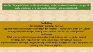 Manfaat “Hipotesis” dalam kehidupan sehari-hari adalah membantu kita dalam mengambil
suatu keputusan, serta meramalkan kejadian yang mungkin terjadi.
Scaffolding
Dari penjelasan muncul pertanyaan:
“Dapatkah menarik kesimpulan secara tepat dari hipotesis?” muncul pertanyaan lain “Adakah
hubungan hipotesis dengan peluang suatu kejadian? Bila ada apa hubungannya?”
Jawabannya:
Tidak selamanya hipotesis yang disimpulkan tepat, tetapi dengan mengukur derajad
ketidakpastian / kepastian dari ruang sampel dapat memperkuat hipotesis.
Hipotesis memiliki hubungan dengan peluang karena dengan hipotesis kita dapat menyimpulkan
peluang munculnya suat kejadian.
 