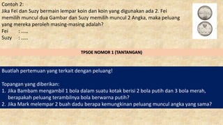 Contoh 2:
Jika Fei dan Suzy bermain lempar koin dan koin yang digunakan ada 2. Fei
memilih muncul dua Gambar dan Suzy memilih muncul 2 Angka, maka peluang
yang mereka peroleh masing-masing adalah?
Fei : .....
Suzy : .....
TPSOE NOMOR 1 (TANTANGAN)
Buatlah pertemuan yang terkait dengan peluang!
Topangan yang diberikan:
1. Jika Bambam mengambil 1 bola dalam suatu kotak berisi 2 bola putih dan 3 bola merah,
berapakah peluang terambilnya bola berwarna putih?
2. Jika Mark melempar 2 buah dadu berapa kemungkinan peluang muncul angka yang sama?
 