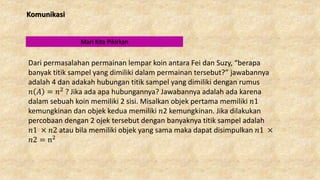 Komunikasi
Mari Kita Pikirkan
Dari permasalahan permainan lempar koin antara Fei dan Suzy, “berapa
banyak titik sampel yang dimiliki dalam permainan tersebut?” jawabannya
adalah 4 dan adakah hubungan titik sampel yang dimiliki dengan rumus
𝑛 𝐴 = 𝑛2 ? Jika ada apa hubungannya? Jawabannya adalah ada karena
dalam sebuah koin memiliki 2 sisi. Misalkan objek pertama memiliki 𝑛1
kemungkinan dan objek kedua memiliki 𝑛2 kemungkinan. Jika dilakukan
percobaan dengan 2 ojek tersebut dengan banyaknya titik sampel adalah
𝑛1 × 𝑛2 atau bila memiliki objek yang sama maka dapat disimpulkan 𝑛1 ×
𝑛2 = n2
 