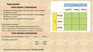 Representasi
1. Berapa banyak kemungkinan pemain A bisa memenangkan
permainan suit jari?
2. Berapa banyak kemungkinan pemain B bisa memenangkan
permainan suit jari?
3. Berapa banyak kemungkinan terjadinya seri?
Selanjutnya di misalkan:
𝑛 𝑆 = banyaknya kemungkinan hasil yang terjadi
𝑛 𝐴 = 𝑏𝑎𝑛𝑦𝑎𝑘𝑛𝑦𝑎 𝑘𝑒𝑚𝑢𝑛𝑔𝑘𝑖𝑛𝑎𝑛 𝑝𝑒𝑚𝑎𝑖𝑛 𝐴 𝑚𝑒𝑛𝑎𝑛𝑔
𝑛 𝐵 = 𝑏𝑎𝑛𝑦𝑎𝑘𝑛𝑦𝑎 𝑘𝑒𝑚𝑢𝑛𝑔𝑘𝑖𝑛𝑎𝑛 𝑝𝑒𝑚𝑎𝑖𝑛 𝐵 𝑚𝑒𝑛𝑎𝑛𝑔
Dari hasil permainan diperoleh : 𝑛 𝑆 = ⋯ 𝑛 𝐴 = ⋯ 𝑛 𝐵 = ⋯
Selanjutnya diperoleh:
𝑛 𝐴
𝑛 𝑆
= ⋯ ,
𝑛 𝐵
𝑛 𝑆
Nilai perbandingan di atas merupakan “Peluang teoritik”
TPSOE NOMOR 2 (TANTANGAN)
TPSOE NOMOR 3 (TANTANGAN)
 