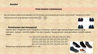 Koneksi
TPSOE NOMOR 4 (TANTANGAN)
Dari pernyataan sebelumnya dapatkah kita menentuka pemenang dari permainan suit tersebut? Jawabannya adalah
tidak karena hasil yang diperoleh adalah SERI (
𝑛 𝐴
𝑛 𝑆
=
𝑛 𝐵
𝑛 𝑆
)
Pemahaman dan konseptual
Jackson akan menghadiri pesta ulangtahun temannya. Jackson ingin datang dengan pakaian yang
menawan. Jackson memiliki koleksi 4 Jas dan 5 sepatu. Ruang sampel untuk percobaan memilih pakaian
adalah
𝑆 = { 𝐽1, 𝑆1 , 𝐽1, 𝑆2 , 𝐽1, 𝑆3 , 𝐽1, 𝑆4 , 𝐽1, 𝑆5 ,
𝐽2, 𝑆1 , 𝐽2, 𝑆2 , 𝐽2, 𝑆3 , 𝐽2, 𝑆4 , 𝐽2, 𝑆5 ,
𝐽3, 𝑆1 , 𝐽3, 𝑆2 , 𝐽3, 𝑆3 , 𝐽3, 𝑆4 , 𝐽3, 𝑆5
𝐽4, 𝑆1 , 𝐽4, 𝑆2 , 𝐽4, 𝑆3 , 𝐽4, 𝑆4 , (𝐽4, 𝑆4)
Banyaknya ruang sampel adalah 4 x 5 = 20
 