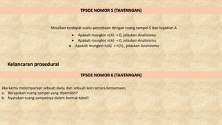 TPSOE NOMOR 5 (TANTANGAN)
Misalkan terdapat suatu percobaan dengan ruang sampel S dan kejadian A
 Apakah mungkin n(A) < 0, jelaskan Analisismu
 Apakah mungkin n(A) = 0, jelaskan Analisismu
 Apakah mungkin n(A) > n(S) , jelaskan Analisismu
Kelancaran prosedural
TPSOE NOMOR 6 (TANTANGAN)
Jika kamu melemparkan sebuah dadu dan sebuah koin secara bersamaan,
a. Berapakah ruang sampel yang diperoleh?
b. Nyatakan ruang sampelnya dalam bentuk tabel!
 