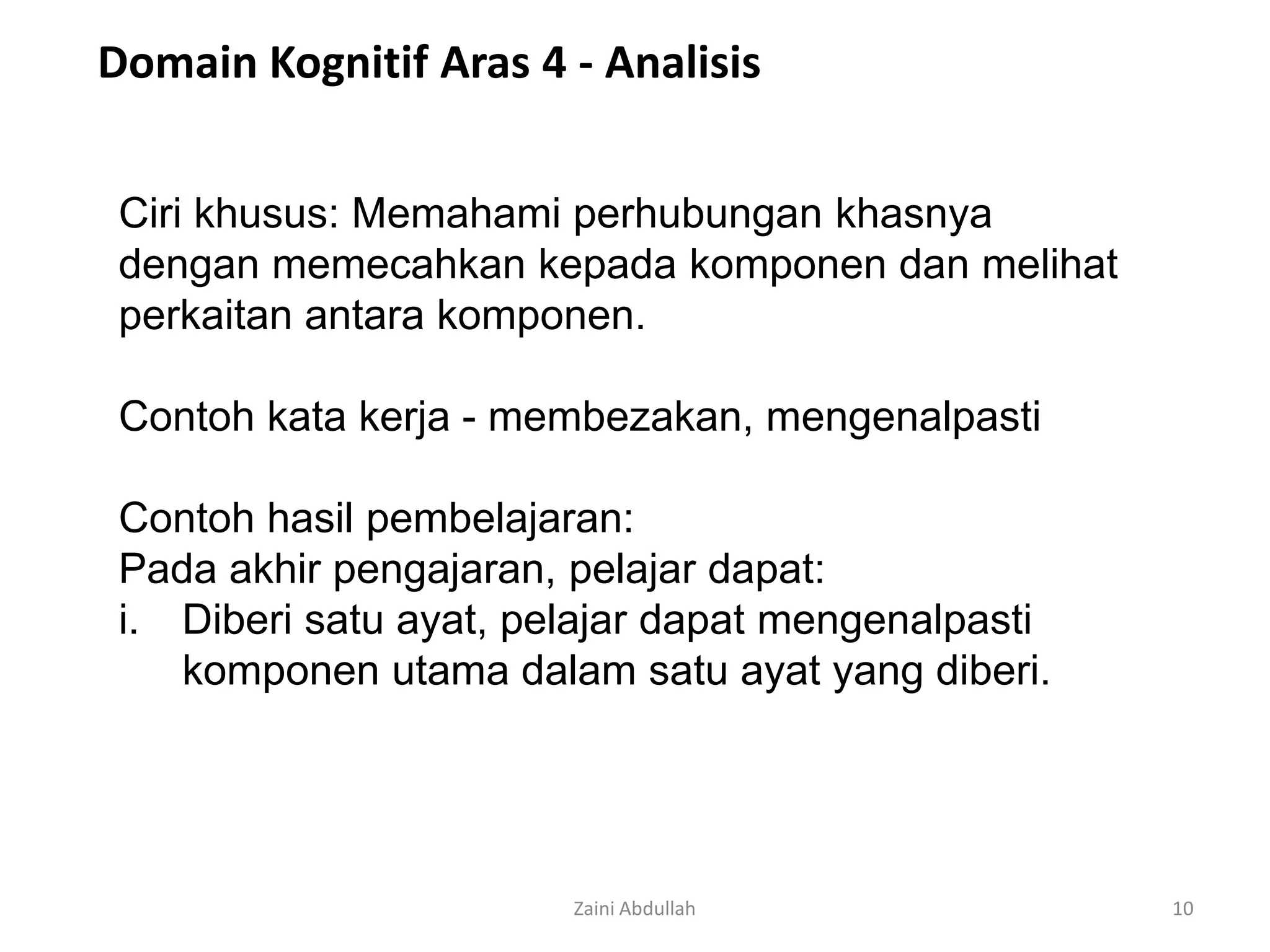 Domain Kognitif Aras 4 - Analisis


 Ciri khusus: Memahami perhubungan khasnya
 dengan memecahkan kepada komponen dan melihat
 perkaitan antara komponen.

 Contoh kata kerja - membezakan, mengenalpasti

 Contoh hasil pembelajaran:
 Pada akhir pengajaran, pelajar dapat:
 i. Diberi satu ayat, pelajar dapat mengenalpasti
    komponen utama dalam satu ayat yang diberi.




                        Zaini Abdullah              10
 