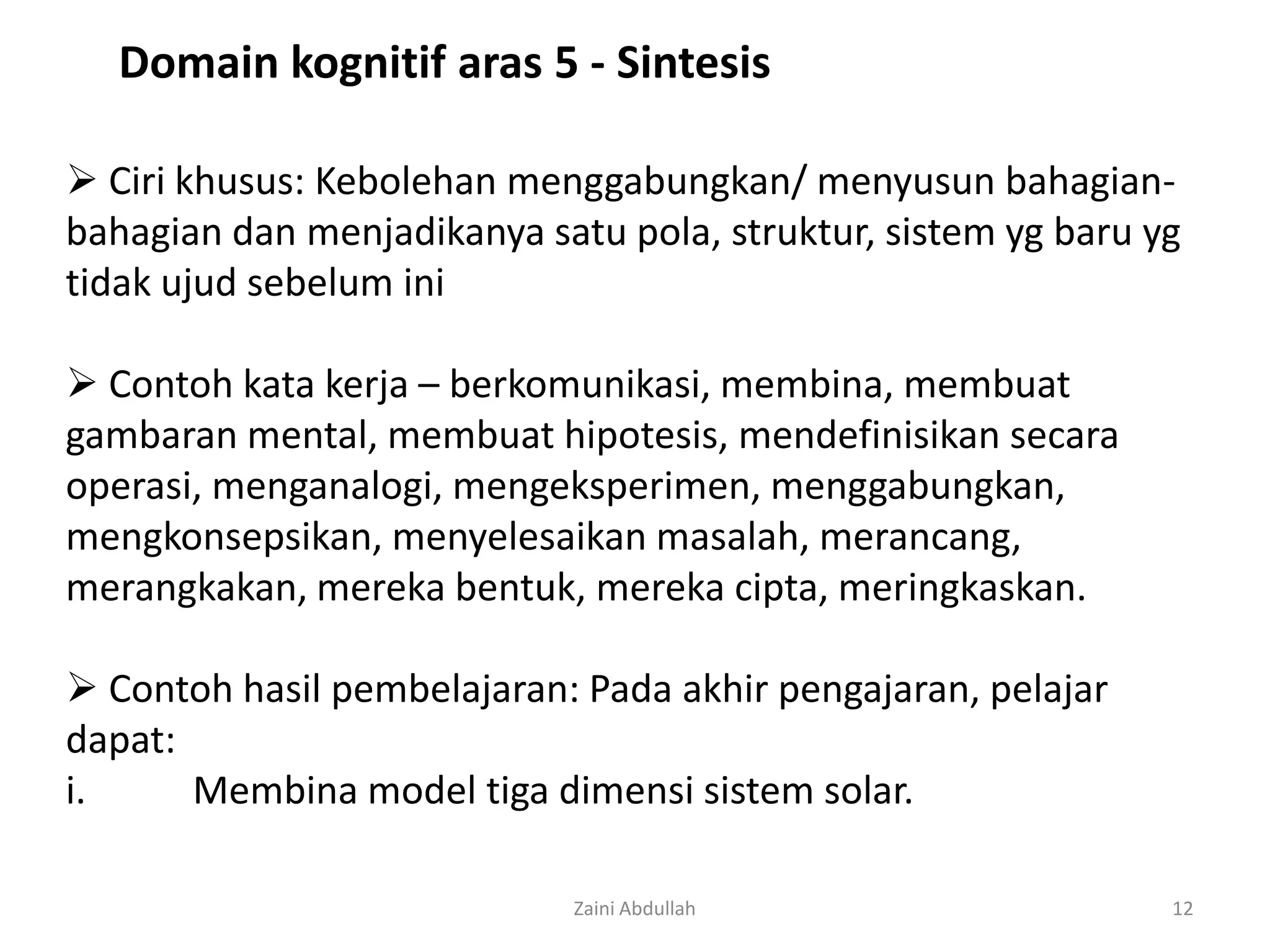 Domain kognitif aras 5 - Sintesis

 Ciri khusus: Kebolehan menggabungkan/ menyusun bahagian-
bahagian dan menjadikanya satu pola, struktur, sistem yg baru yg
tidak ujud sebelum ini

 Contoh kata kerja – berkomunikasi, membina, membuat
gambaran mental, membuat hipotesis, mendefinisikan secara
operasi, menganalogi, mengeksperimen, menggabungkan,
mengkonsepsikan, menyelesaikan masalah, merancang,
merangkakan, mereka bentuk, mereka cipta, meringkaskan.

 Contoh hasil pembelajaran: Pada akhir pengajaran, pelajar
dapat:
i.     Membina model tiga dimensi sistem solar.

                             Zaini Abdullah                    12
 