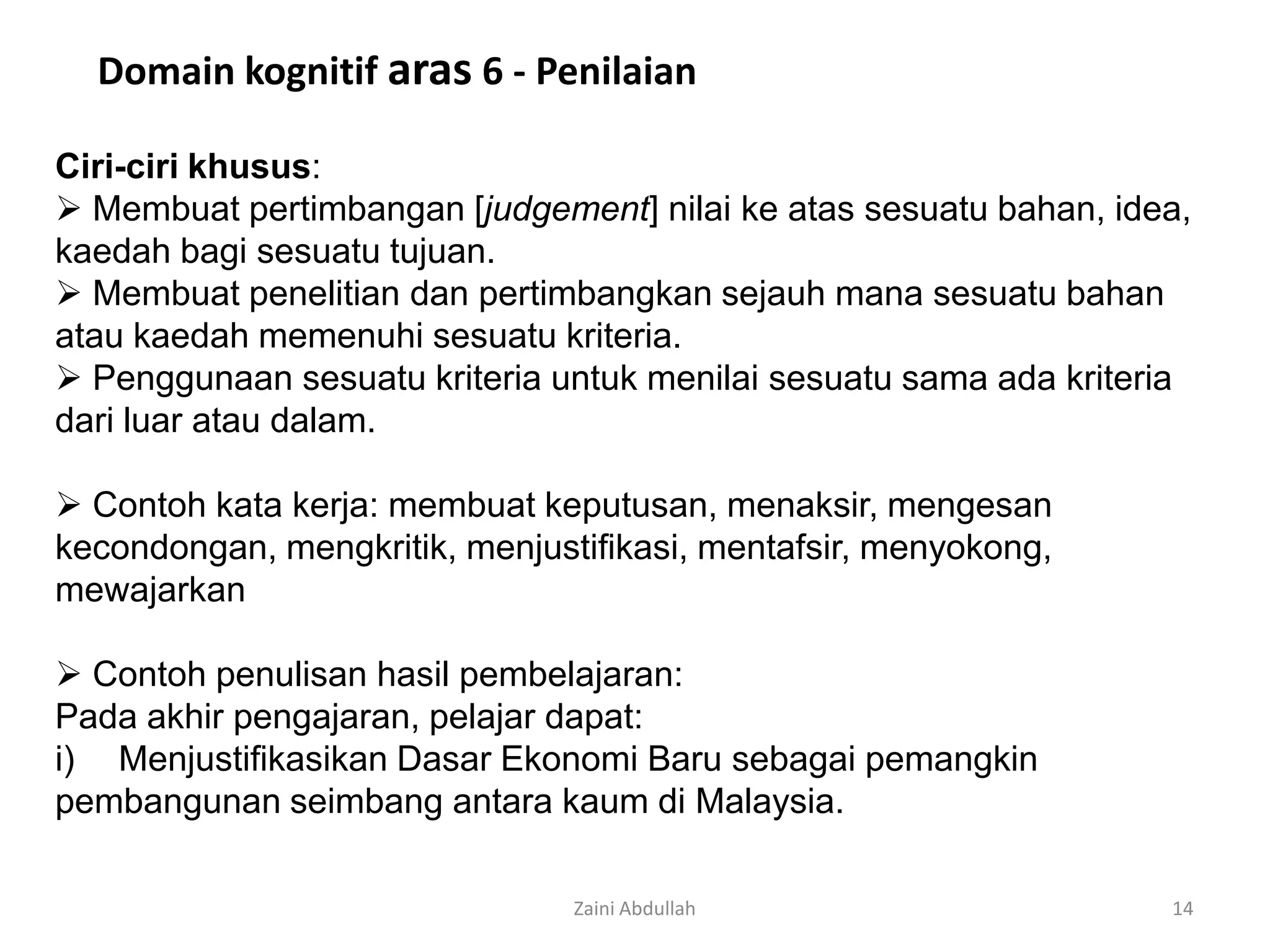 Domain kognitif aras 6 - Penilaian

Ciri-ciri khusus:
 Membuat pertimbangan [judgement] nilai ke atas sesuatu bahan, idea,
kaedah bagi sesuatu tujuan.
 Membuat penelitian dan pertimbangkan sejauh mana sesuatu bahan
atau kaedah memenuhi sesuatu kriteria.
 Penggunaan sesuatu kriteria untuk menilai sesuatu sama ada kriteria
dari luar atau dalam.

 Contoh kata kerja: membuat keputusan, menaksir, mengesan
kecondongan, mengkritik, menjustifikasi, mentafsir, menyokong,
mewajarkan

 Contoh penulisan hasil pembelajaran:
Pada akhir pengajaran, pelajar dapat:
i) Menjustifikasikan Dasar Ekonomi Baru sebagai pemangkin
pembangunan seimbang antara kaum di Malaysia.

                                Zaini Abdullah                     14
 