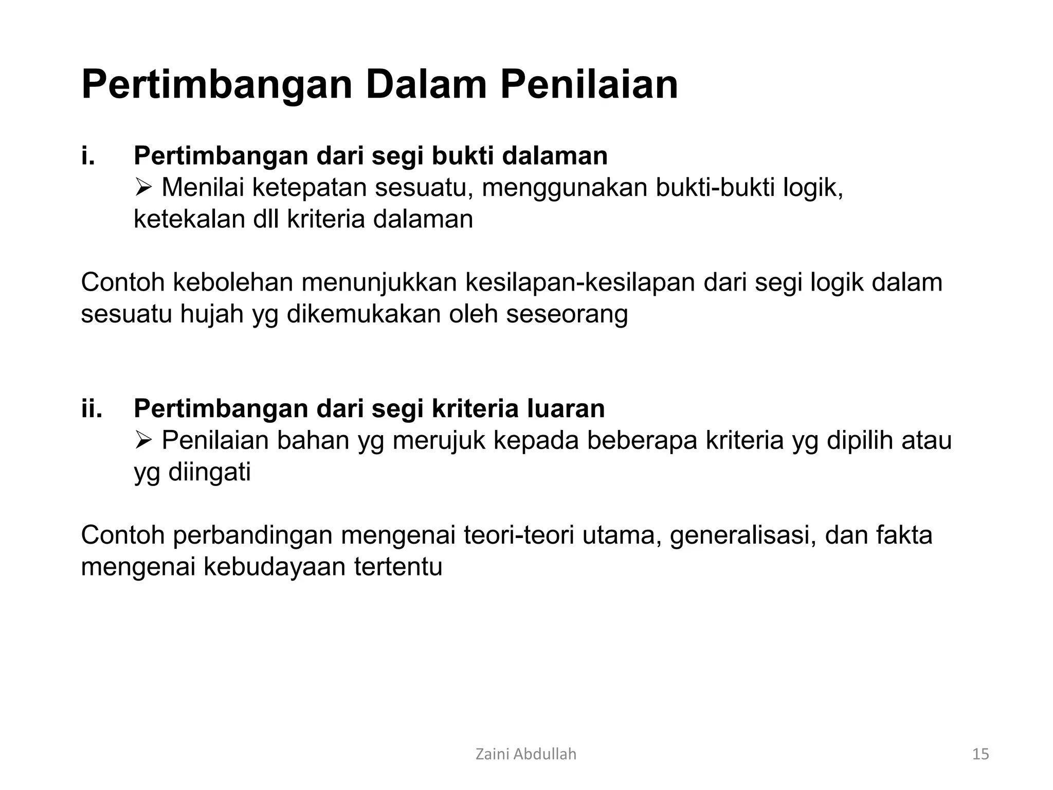 Pertimbangan Dalam Penilaian
i.    Pertimbangan dari segi bukti dalaman
       Menilai ketepatan sesuatu, menggunakan bukti-bukti logik,
      ketekalan dll kriteria dalaman

Contoh kebolehan menunjukkan kesilapan-kesilapan dari segi logik dalam
sesuatu hujah yg dikemukakan oleh seseorang


ii.   Pertimbangan dari segi kriteria luaran
       Penilaian bahan yg merujuk kepada beberapa kriteria yg dipilih atau
      yg diingati

Contoh perbandingan mengenai teori-teori utama, generalisasi, dan fakta
mengenai kebudayaan tertentu




                                  Zaini Abdullah                              15
 