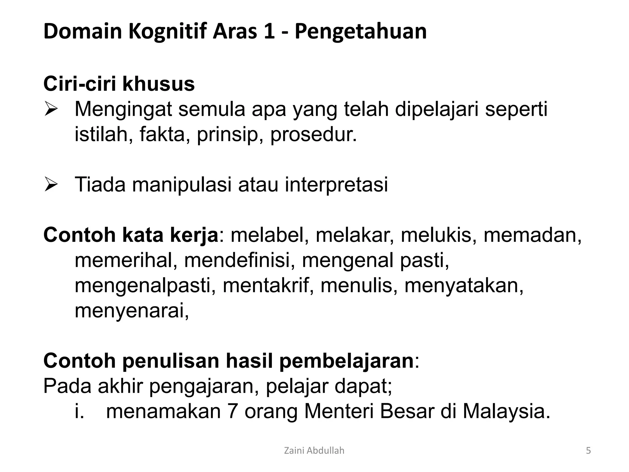 Domain Kognitif Aras 1 - Pengetahuan

Ciri-ciri khusus
 Mengingat semula apa yang telah dipelajari seperti
   istilah, fakta, prinsip, prosedur.

 Tiada manipulasi atau interpretasi

Contoh kata kerja: melabel, melakar, melukis, memadan,
  memerihal, mendefinisi, mengenal pasti,
  mengenalpasti, mentakrif, menulis, menyatakan,
  menyenarai,

Contoh penulisan hasil pembelajaran:
Pada akhir pengajaran, pelajar dapat;
   i. menamakan 7 orang Menteri Besar di Malaysia.
                         Zaini Abdullah                  5
 