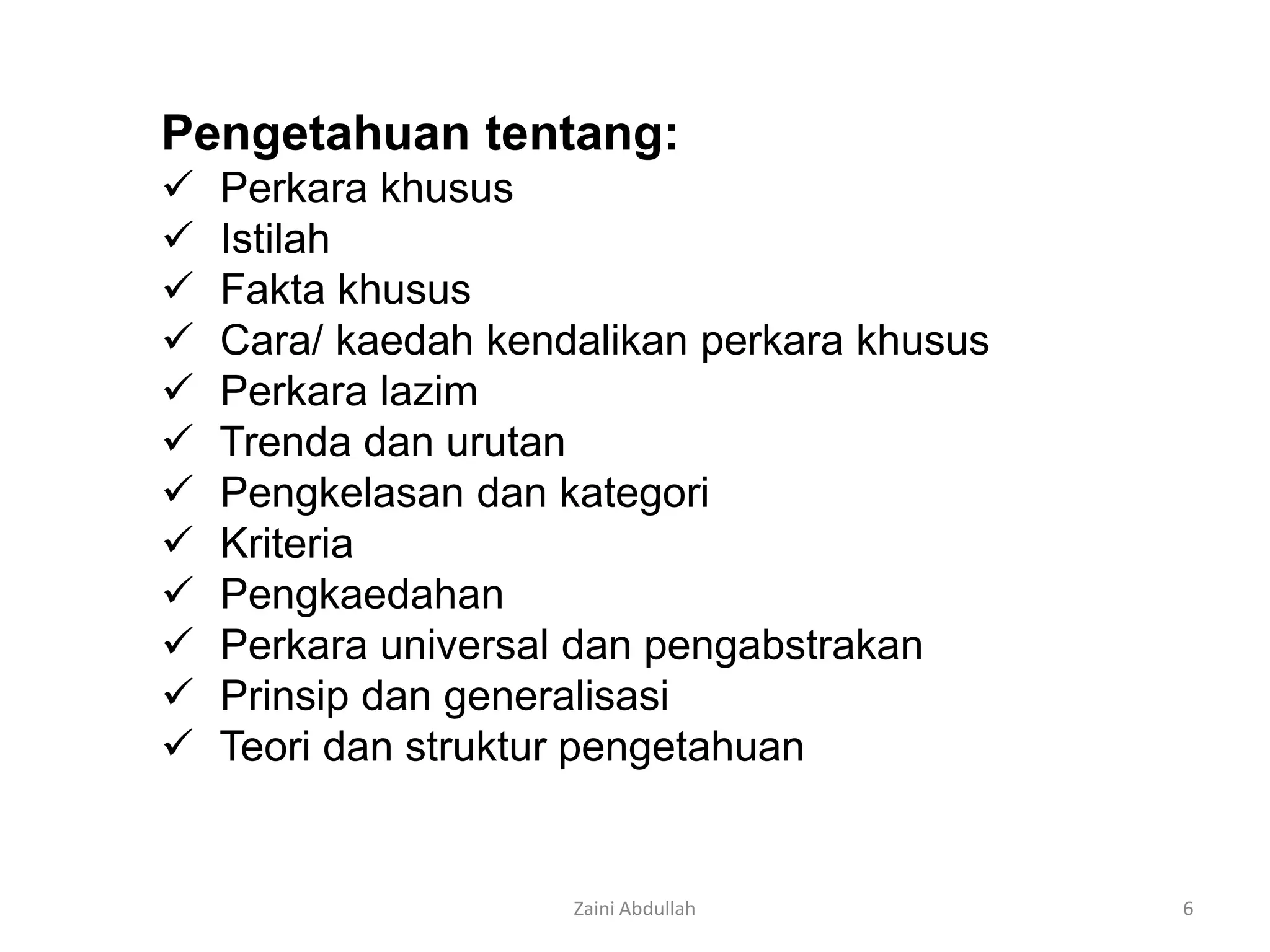 Pengetahuan tentang:
   Perkara khusus
   Istilah
   Fakta khusus
   Cara/ kaedah kendalikan perkara khusus
   Perkara lazim
   Trenda dan urutan
   Pengkelasan dan kategori
   Kriteria
   Pengkaedahan
   Perkara universal dan pengabstrakan
   Prinsip dan generalisasi
   Teori dan struktur pengetahuan


                     Zaini Abdullah          6
 